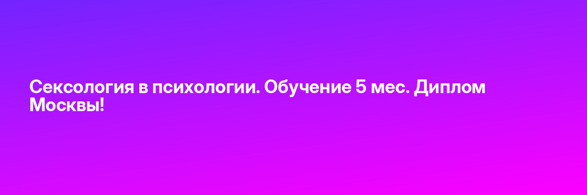 Сексология в психологии. Обучение 5 мес. Диплом Москвы!