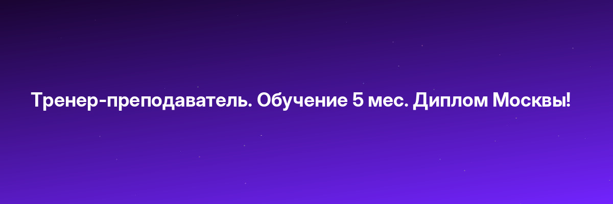 Тренер-преподаватель. Обучение 5 мес. Диплом Москвы!
