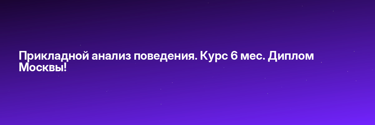 Прикладной анализ поведения. Курс 6 мес. Диплом Москвы!