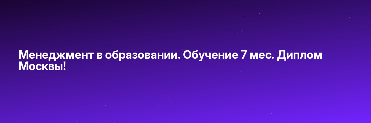Менеджмент в образовании. Обучение 7 мес. Диплом Москвы!