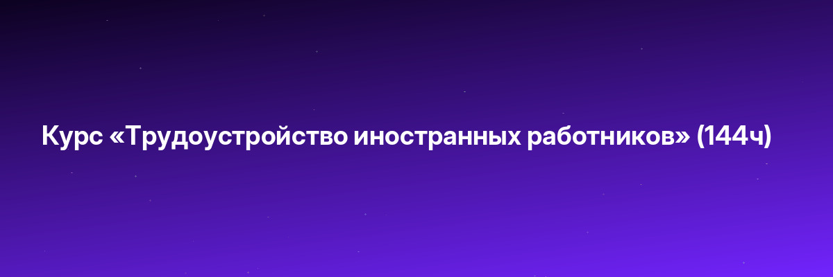 Курс «Трудоустройство иностранных работников» (144ч)