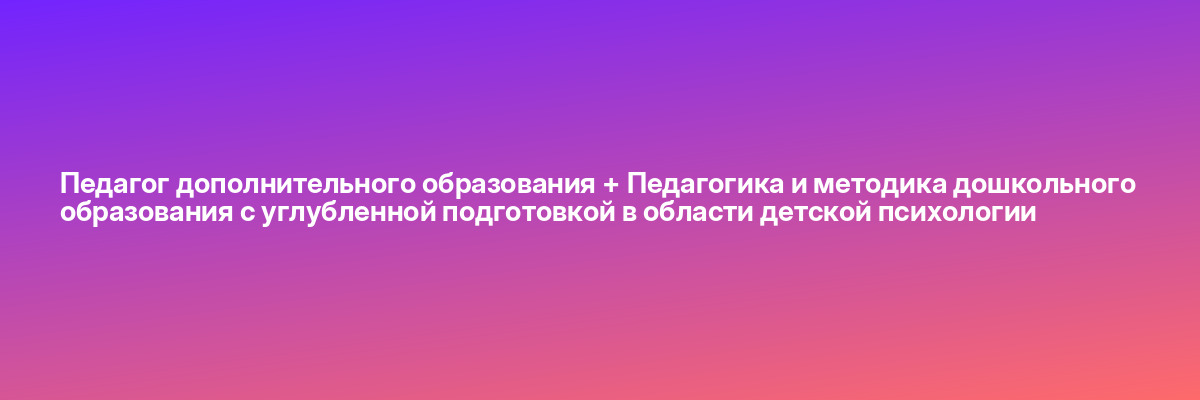 Педагог дополнительного образования + Педагогика и методика дошкольного образования с углубленной подготовкой в области детской психологии