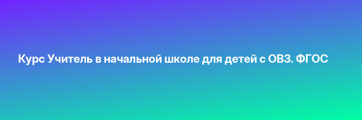Курс Учитель в начальной школе для детей с ОВЗ. ФГОС