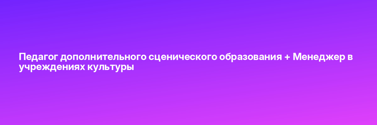 Педагог дополнительного сценического образования + Менеджер в учреждениях культуры