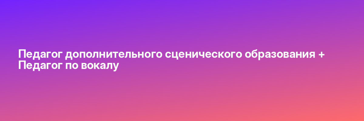 Педагог дополнительного сценического образования + Педагог по вокалу