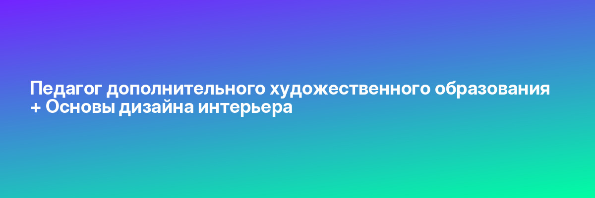 Педагог дополнительного художественного образования + Основы дизайна интерьера