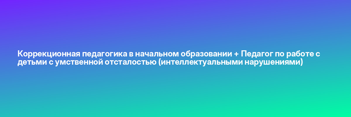 Коррекционная педагогика в начальном образовании + Педагог по работе с детьми с умственной отсталостью (интеллектуальными нарушениями)