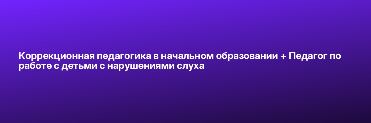 Коррекционная педагогика в начальном образовании + Педагог по работе с детьми с нарушениями слуха