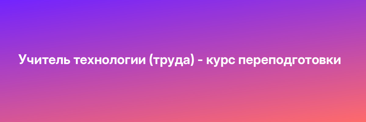 Учитель технологии (труда) — курс переподготовки