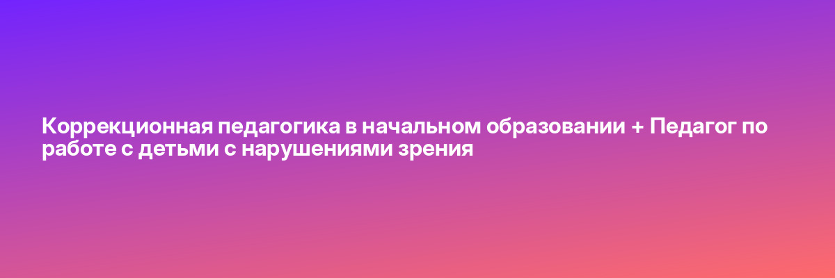 Коррекционная педагогика в начальном образовании + Педагог по работе с детьми с нарушениями зрения