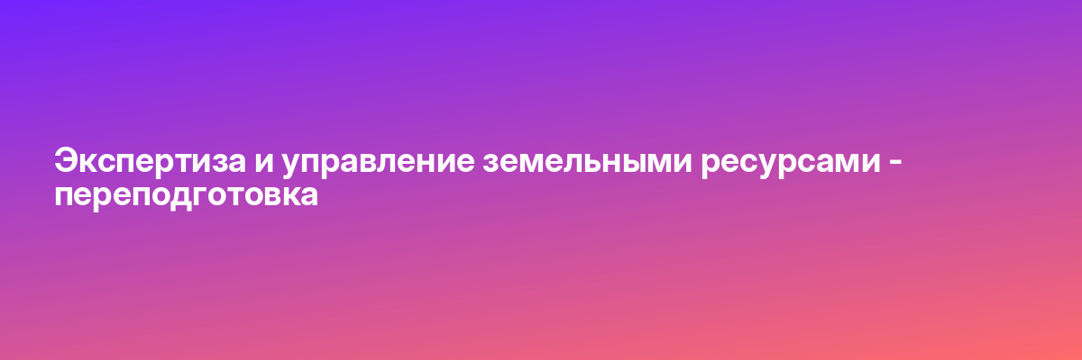Экспертиза и управление земельными ресурсами — переподготовка