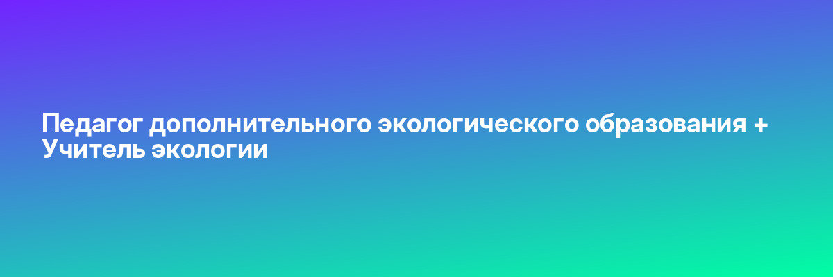 Педагог дополнительного экологического образования + Учитель экологии