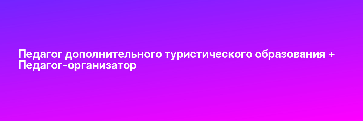 Педагог дополнительного туристического образования + Педагог-организатор