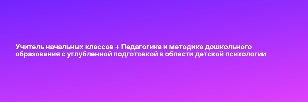 Учитель начальных классов + Педагогика и методика дошкольного образования с углубленной подготовкой в области детской психологии