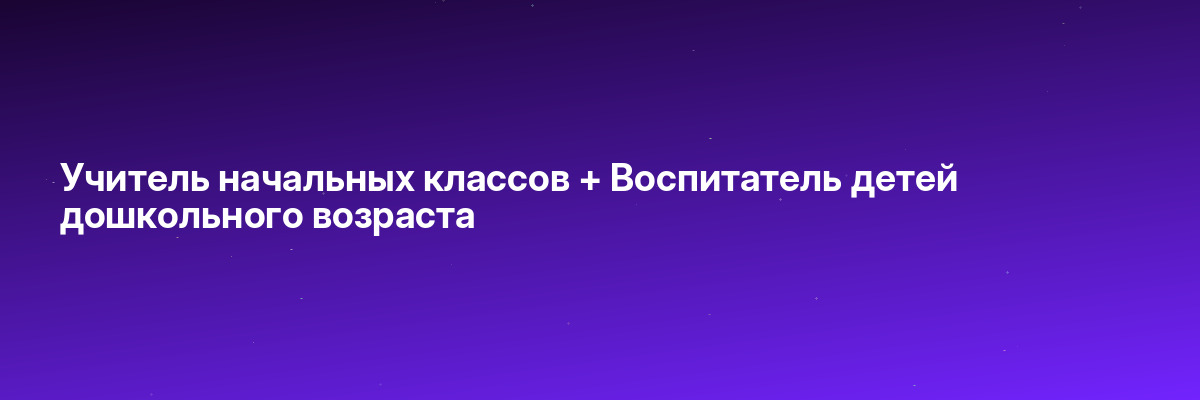 Учитель начальных классов + Воспитатель детей дошкольного возраста