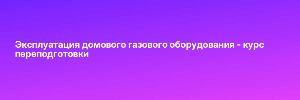 Эксплуатация домового газового оборудования — курс переподготовки