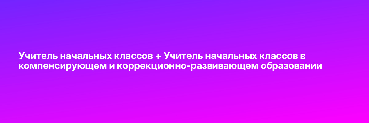 Учитель начальных классов + Учитель начальных классов в компенсирующем и коррекционно-развивающем образовании