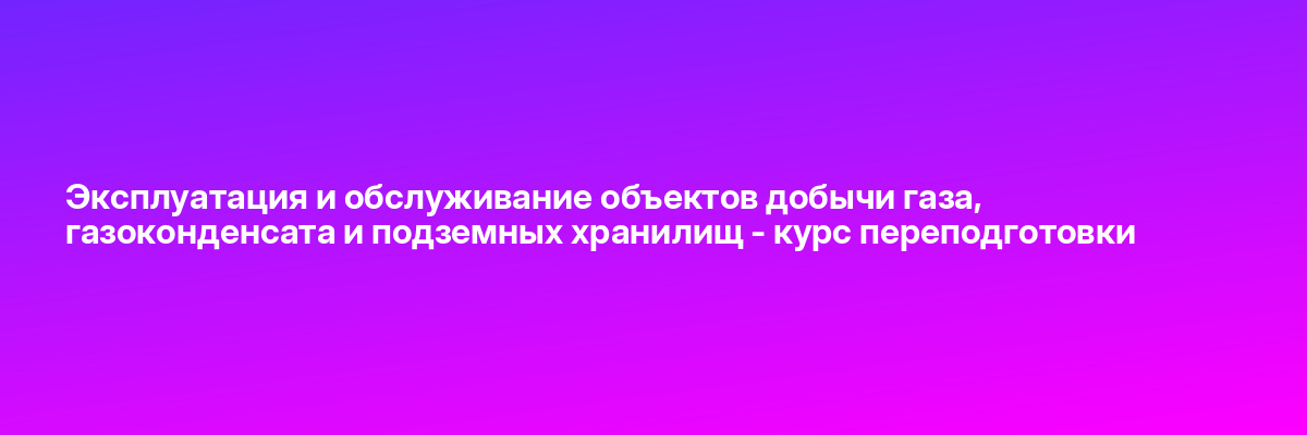 Эксплуатация и обслуживание объектов добычи газа, газоконденсата и подземных хранилищ — курс переподготовки