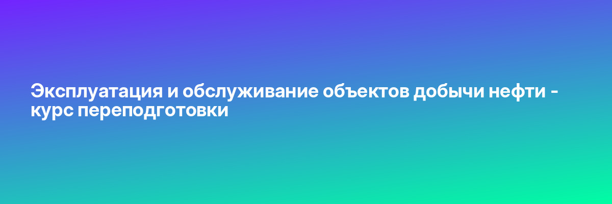 Эксплуатация и обслуживание объектов добычи нефти — курс переподготовки