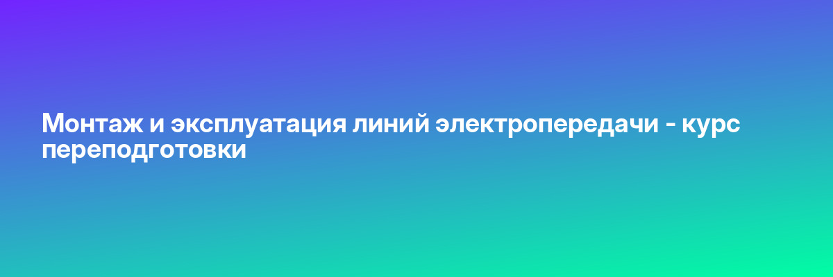 Монтаж и эксплуатация линий электропередачи — курс переподготовки