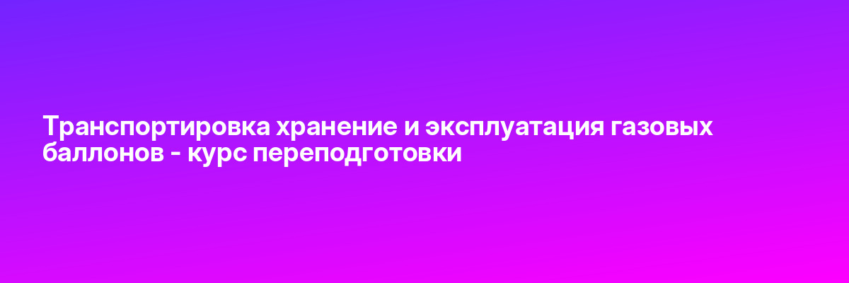 Транспортировка хранение и эксплуатация газовых баллонов — курс переподготовки