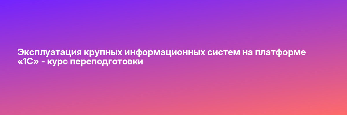 Эксплуатация крупных информационных систем на платформе «1С» — курс переподготовки