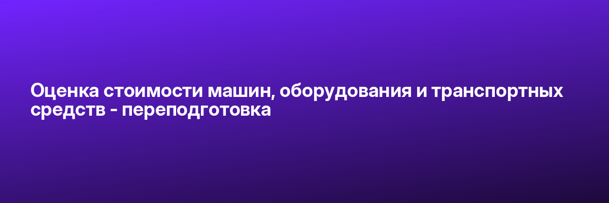 Оценка стоимости машин, оборудования и транспортных средств — переподготовка