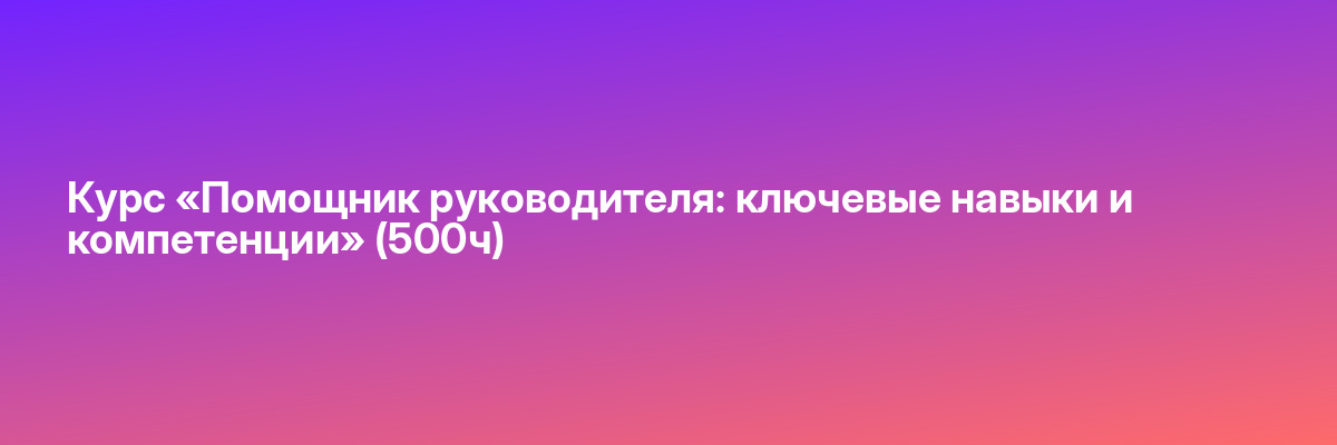 Курс «Помощник руководителя: ключевые навыки и компетенции» (500ч)