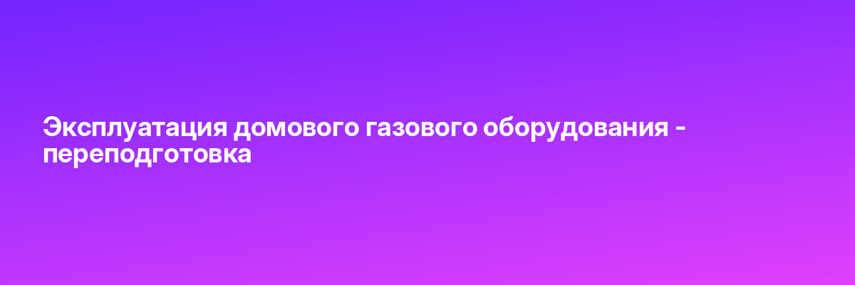 Эксплуатация домового газового оборудования — переподготовка