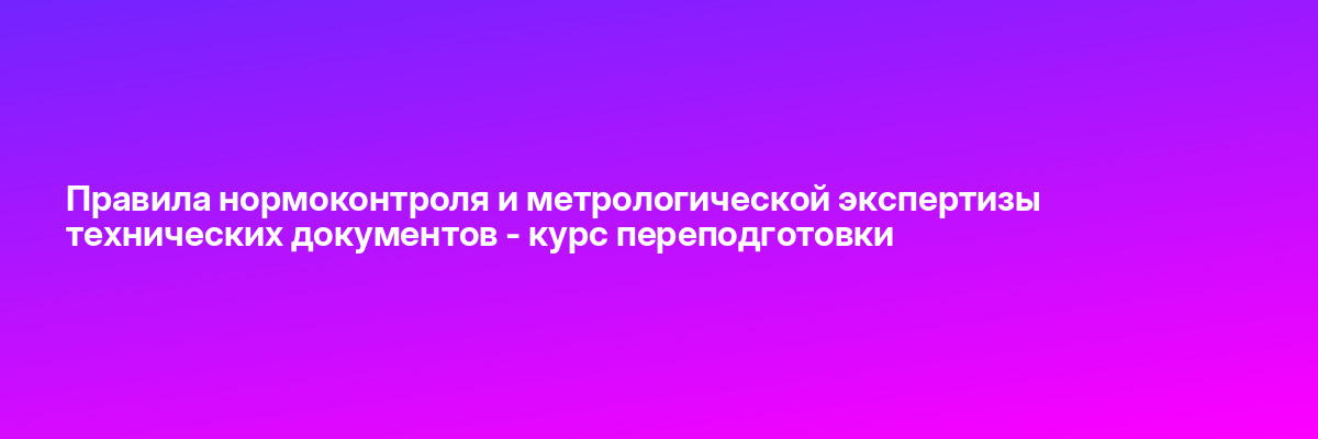 Правила нормоконтроля и метрологической экспертизы технических документов — курс переподготовки