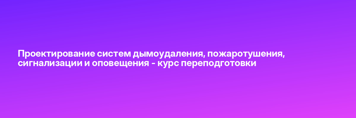 Проектирование систем дымоудаления, пожаротушения, сигнализации и оповещения — курс переподготовки