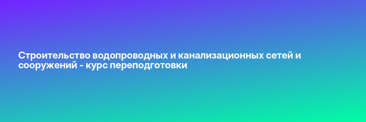 Строительство водопроводных и канализационных сетей и сооружений — курс переподготовки