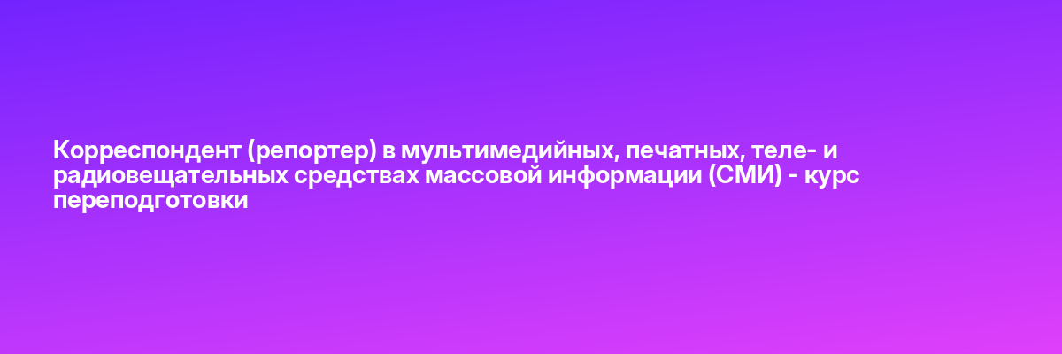 Корреспондент (репортер) в мультимедийных, печатных, теле- и радиовещательных средствах массовой информации (СМИ) — курс переподготовки