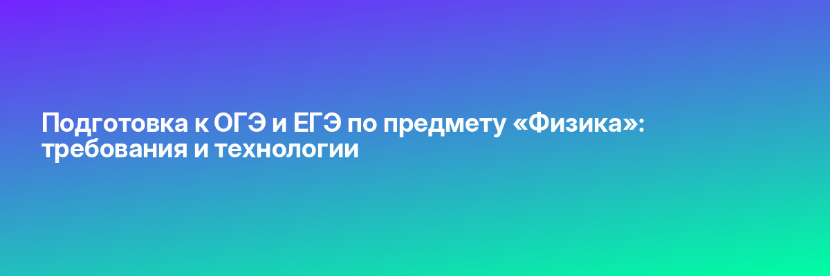 Подготовка к ОГЭ и ЕГЭ по предмету «Физика»: требования и технологии