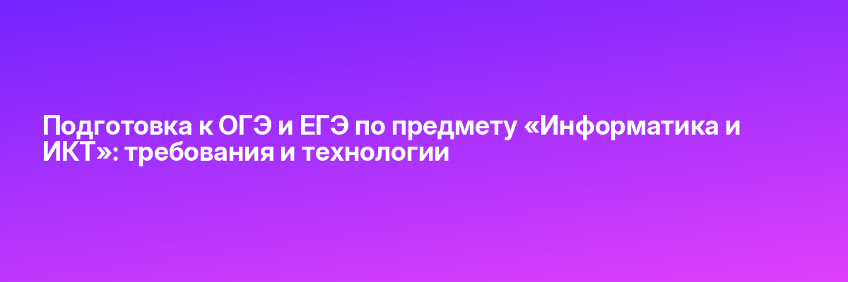 Подготовка к ОГЭ и ЕГЭ по предмету «Информатика и ИКТ»: требования и технологии
