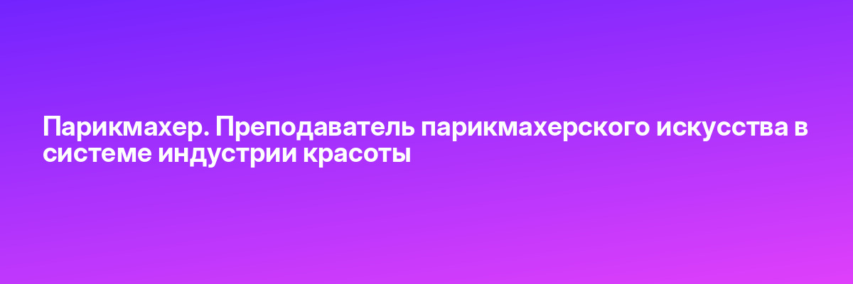 Парикмахер. Преподаватель парикмахерского искусства в системе индустрии красоты