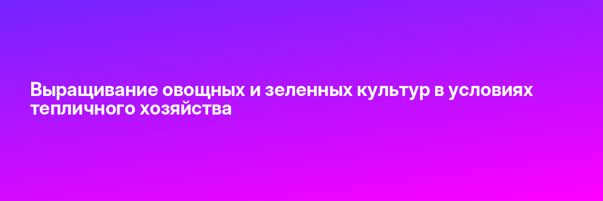 Выращивание овощных и зеленных культур в условиях тепличного хозяйства