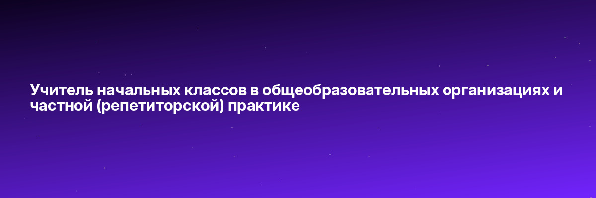 Учитель начальных классов в общеобразовательных организациях и частной (репетиторской) практике