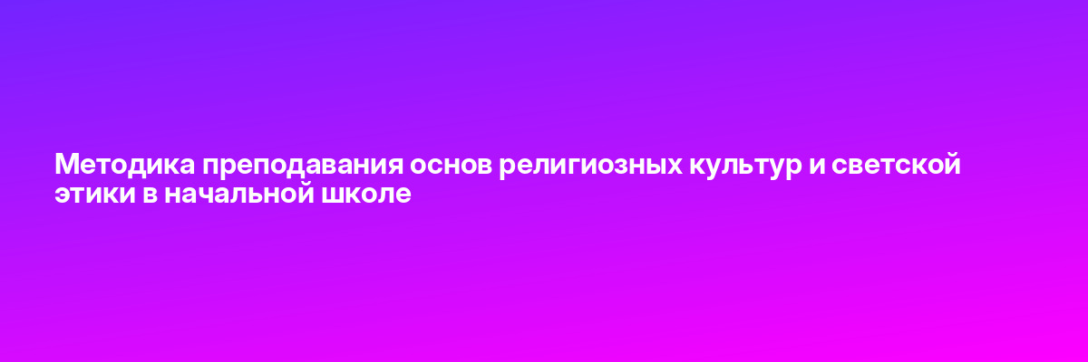 Методика преподавания основ религиозных культур и светской этики в начальной школе