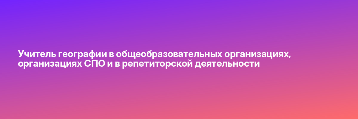 Учитель географии в общеобразовательных организациях, организациях СПО и в репетиторской деятельности