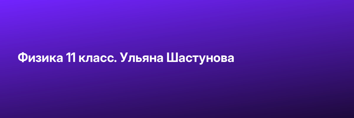 Физика 11 класс. Ульяна Шастунова