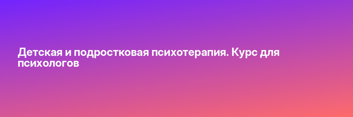 Детская и подростковая психотерапия. Курс для психологов