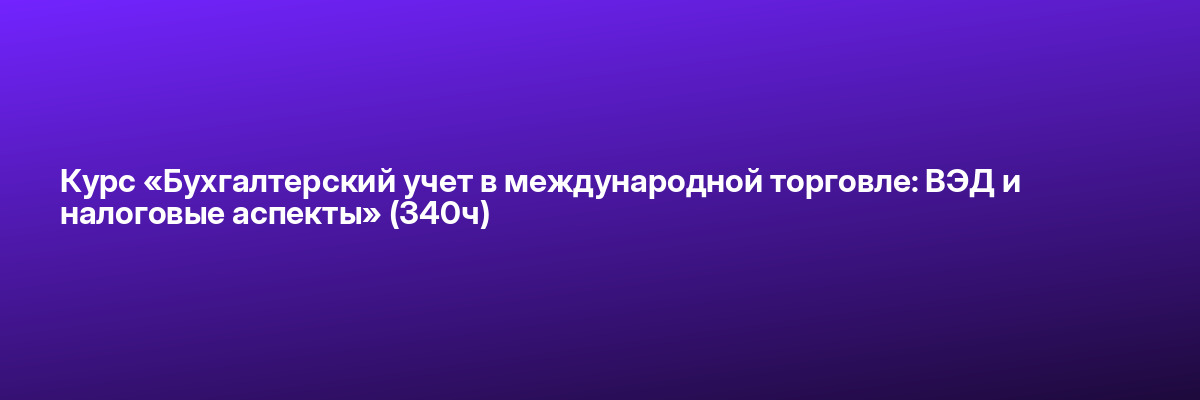 Курс «Бухгалтерский учет в международной торговле: ВЭД и налоговые аспекты» (340ч)
