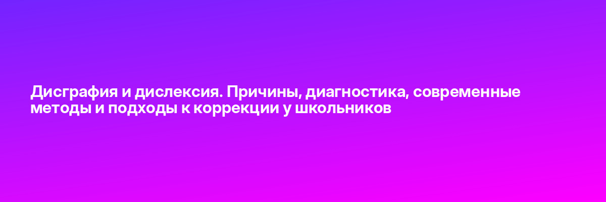 Дисграфия и дислексия. Причины, диагностика, современные методы и подходы к коррекции у школьников