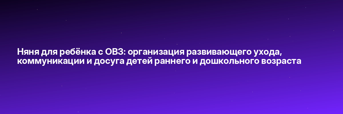 Няня для ребёнка с ОВЗ: организация развивающего ухода, коммуникации и досуга детей раннего и дошкольного возраста
