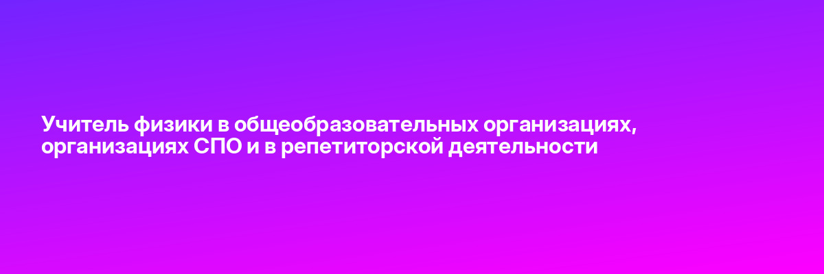 Учитель физики в общеобразовательных организациях, организациях СПО и в репетиторской деятельности