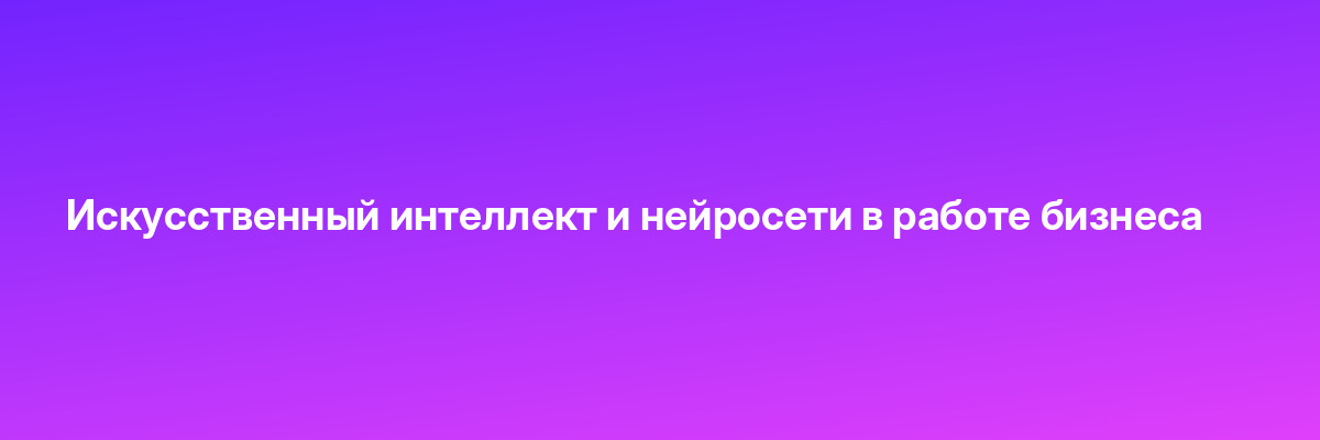 Искусственный интеллект и нейросети в работе бизнеса