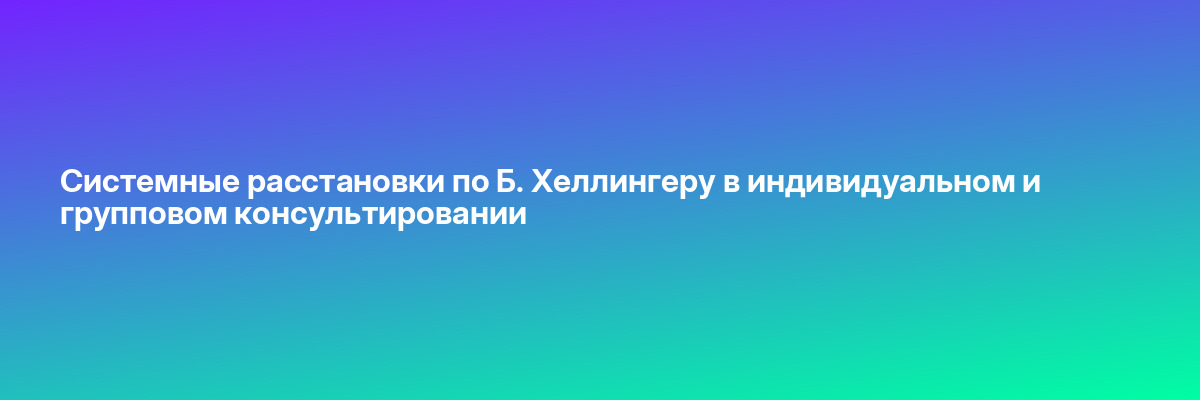 Системные расстановки по Б. Хеллингеру в индивидуальном и групповом консультировании