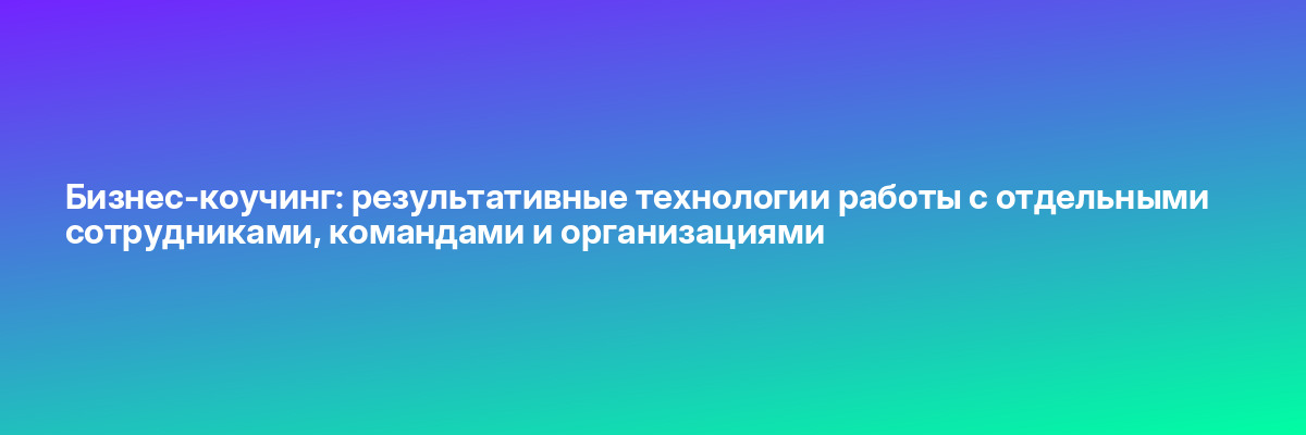 Бизнес-коучинг: результативные технологии работы с отдельными сотрудниками, командами и организациями