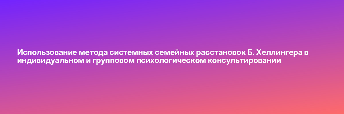 Использование метода системных семейных расстановок Б. Хеллингера в индивидуальном и групповом психологическом консультировании